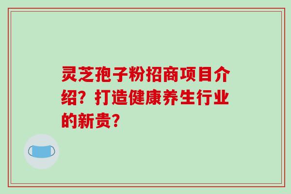 灵芝孢子粉招商项目介绍？打造健康养生行业的新贵？
