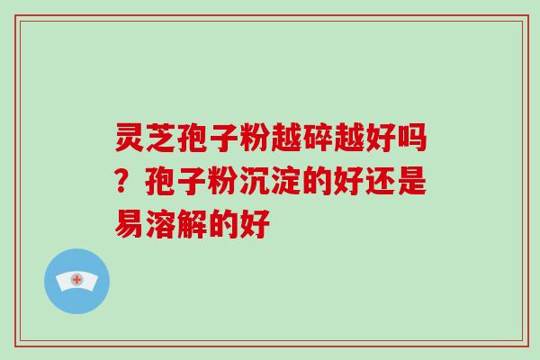 灵芝孢子粉越碎越好吗?孢子粉沉淀的好还是易溶解的好