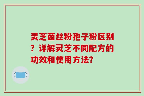 灵芝菌丝粉孢子粉区别?详解灵芝不同配方的功效和使用方法?