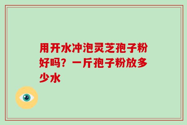 用开水冲泡灵芝孢子粉好吗?一斤孢子粉放多少水
