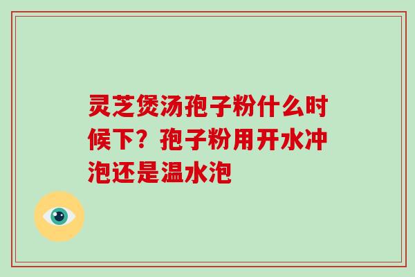 灵芝煲汤孢子粉什么时候下?孢子粉用开水冲泡还是温水泡