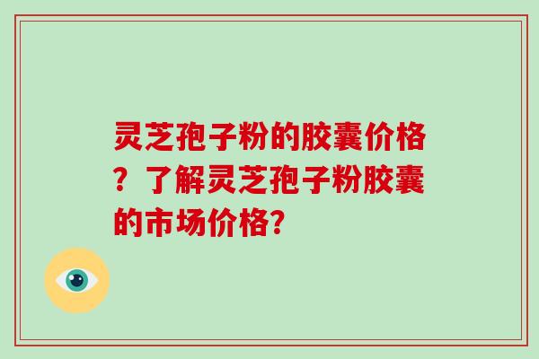 灵芝孢子粉的胶囊价格?了解灵芝孢子粉胶囊的市场价格?