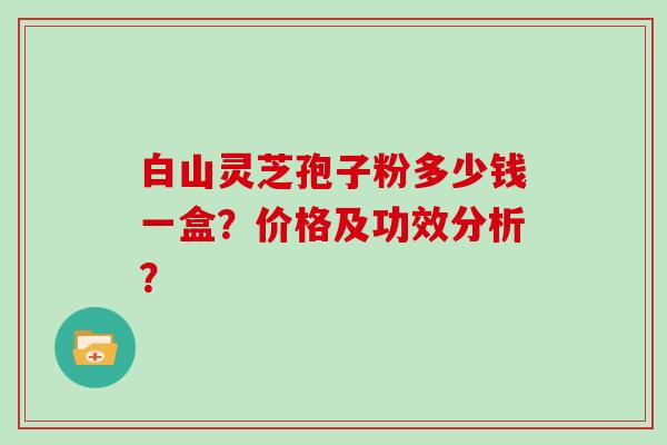 白山灵芝孢子粉多少钱一盒?价格及功效分析?