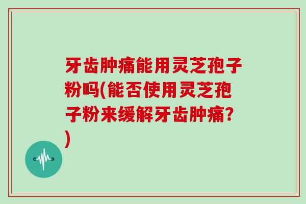 牙齿肿痛能用灵芝孢子粉吗(能否使用灵芝孢子粉来缓解牙齿肿痛?)