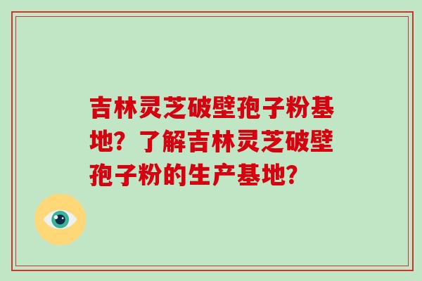 吉林灵芝破壁孢子粉基地？了解吉林灵芝破壁孢子粉的生产基地？