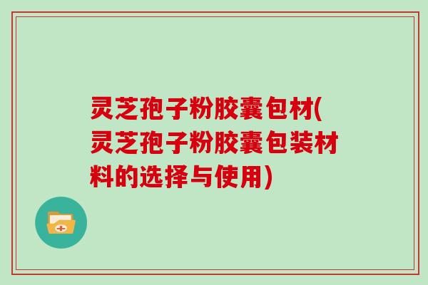 灵芝孢子粉胶囊包材(灵芝孢子粉胶囊包装材料的选择与使用)