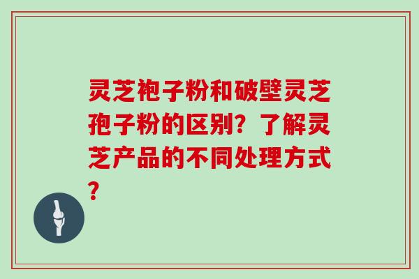 灵芝袍子粉和破壁灵芝孢子粉的区别?了解灵芝产品的不同处理方式?