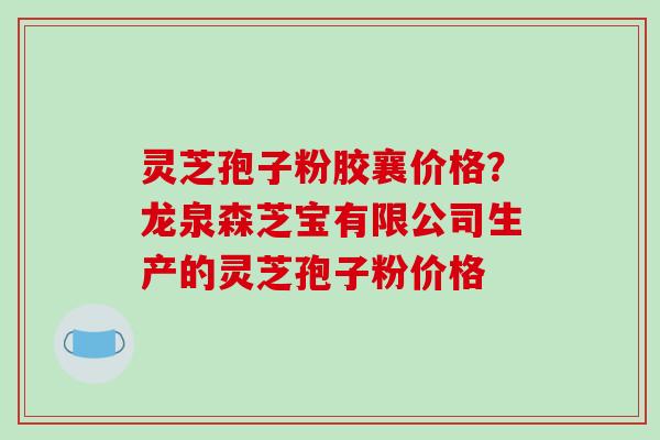 灵芝孢子粉胶襄价格?龙泉森芝宝有限公司生产的灵芝孢子粉价格