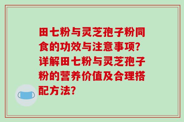 田七粉与灵芝孢子粉同食的功效与注意事项?详解田七粉与灵芝孢子粉的营养价值及合理搭配方法?