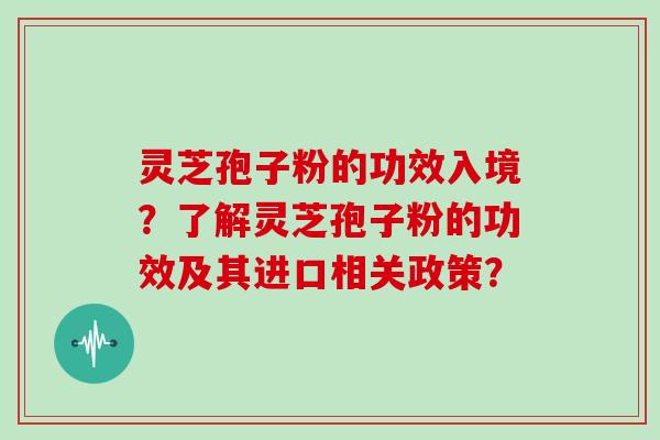 灵芝孢子粉的功效入境?了解灵芝孢子粉的功效及其进口相关政策?