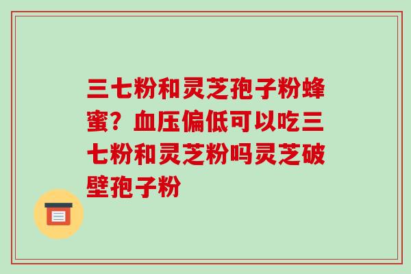 三七粉和灵芝孢子粉蜂蜜?血压偏低可以吃三七粉和灵芝粉吗灵芝破壁孢子粉