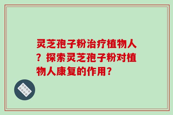 灵芝孢子粉治疗植物人?探索灵芝孢子粉对植物人康复的作用?