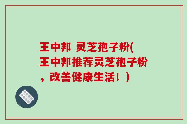 王中邦 灵芝孢子粉(王中邦推荐灵芝孢子粉，改善健康生活！)
