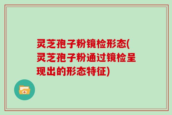 灵芝孢子粉镜检形态(灵芝孢子粉通过镜检呈现出的形态特征)