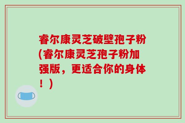 睿尔康灵芝破壁孢子粉(睿尔康灵芝孢子粉加强版，更适合你的身体！)