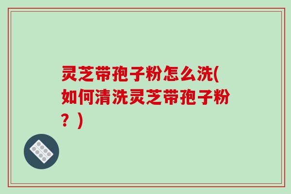 灵芝带孢子粉怎么洗(如何清洗灵芝带孢子粉?)