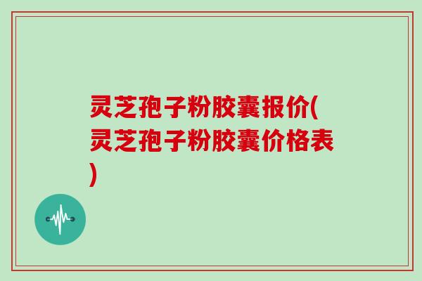 灵芝孢子粉胶囊报价(灵芝孢子粉胶囊价格表)