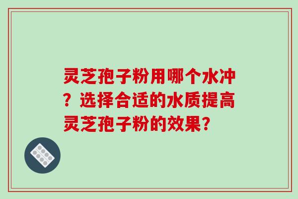 灵芝孢子粉用哪个水冲?选择合适的水质提高灵芝孢子粉的效果?