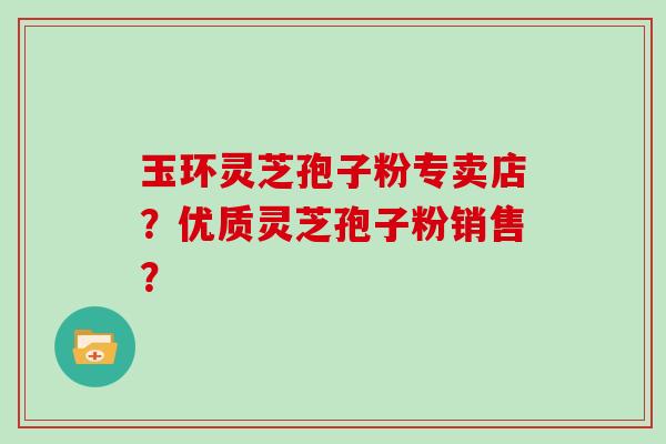 玉环灵芝孢子粉专卖店?优质灵芝孢子粉销售?