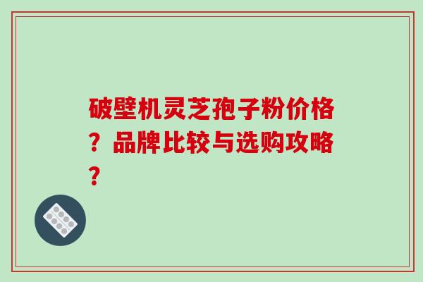 破壁机灵芝孢子粉价格?品牌比较与选购攻略?