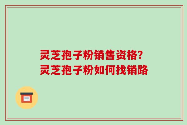 灵芝孢子粉销售资格?灵芝孢子粉如何找销路