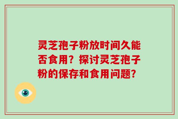 灵芝孢子粉放时间久能否食用?探讨灵芝孢子粉的保存和食用问题?