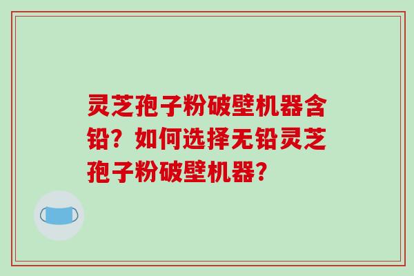 灵芝孢子粉破壁机器含铅？如何选择无铅灵芝孢子粉破壁机器？