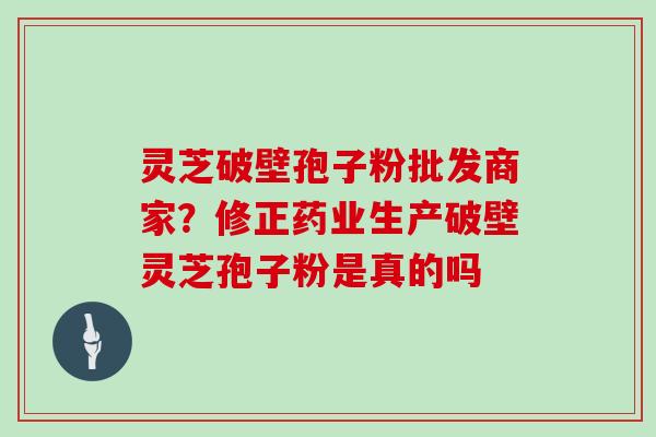 灵芝破壁孢子粉批发商家?修正药业生产破壁灵芝孢子粉是真的吗