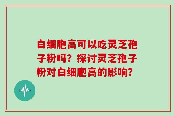 白细胞高可以吃灵芝孢子粉吗?探讨灵芝孢子粉对白细胞高的影响?