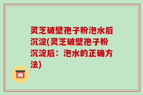 灵芝破壁孢子粉泡水后沉淀(灵芝破壁孢子粉沉淀后：泡水的正确方法)