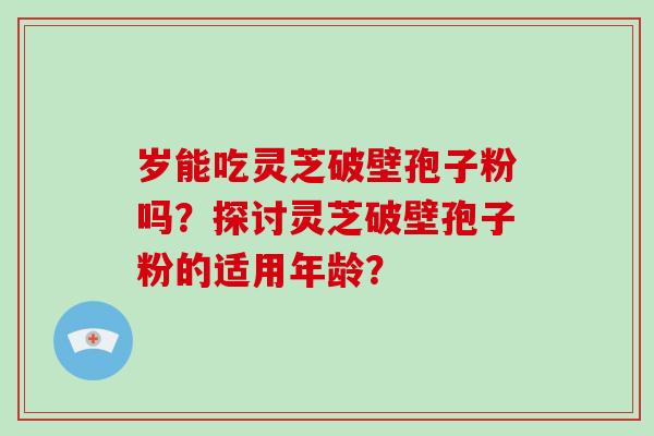 岁能吃灵芝破壁孢子粉吗?探讨灵芝破壁孢子粉的适用年龄?