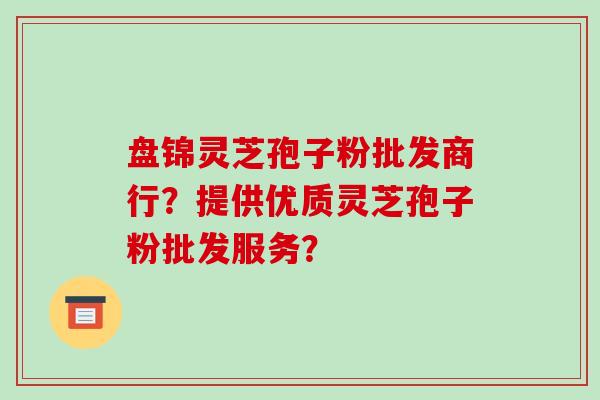 盘锦灵芝孢子粉批发商行?提供优质灵芝孢子粉批发服务?
