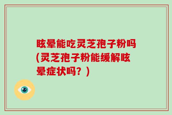 眩晕能吃灵芝孢子粉吗(灵芝孢子粉能缓解眩晕症状吗?)