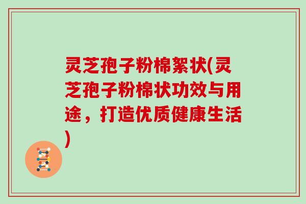 灵芝孢子粉棉絮状(灵芝孢子粉棉状功效与用途,打造优质健康生活)