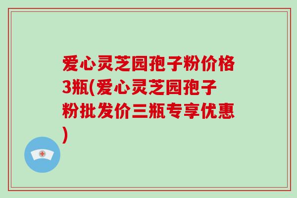 爱心灵芝园孢子粉价格3瓶(爱心灵芝园孢子粉批发价三瓶专享优惠)