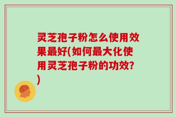 灵芝孢子粉怎么使用效果最好(如何最大化使用灵芝孢子粉的功效?)
