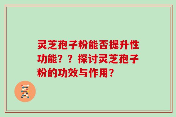 灵芝孢子粉能否提升性功能??探讨灵芝孢子粉的功效与作用?