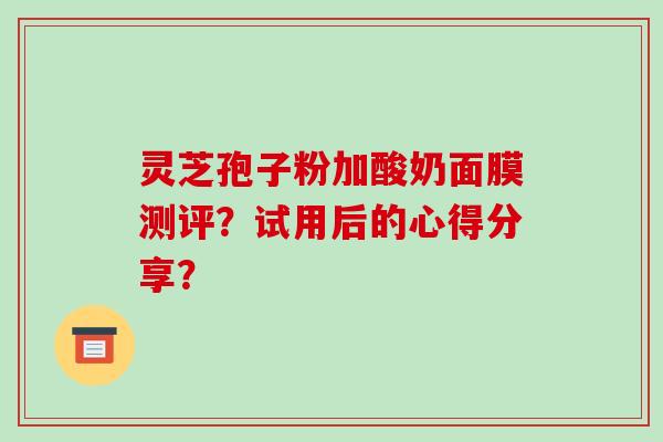 灵芝孢子粉加酸奶面膜测评？试用后的心得分享？