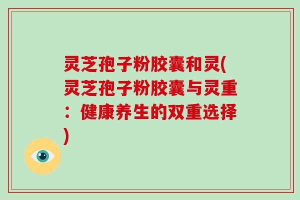 灵芝孢子粉胶囊和灵(灵芝孢子粉胶囊与灵重:健康养生的双重选择)