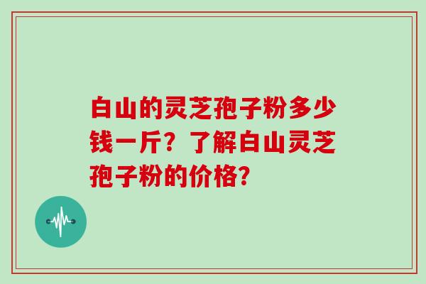 白山的灵芝孢子粉多少钱一斤?了解白山灵芝孢子粉的价格?
