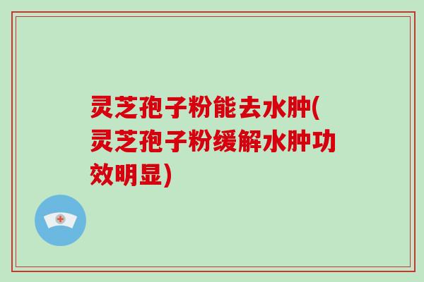 灵芝孢子粉能去水肿(灵芝孢子粉缓解水肿功效明显)
