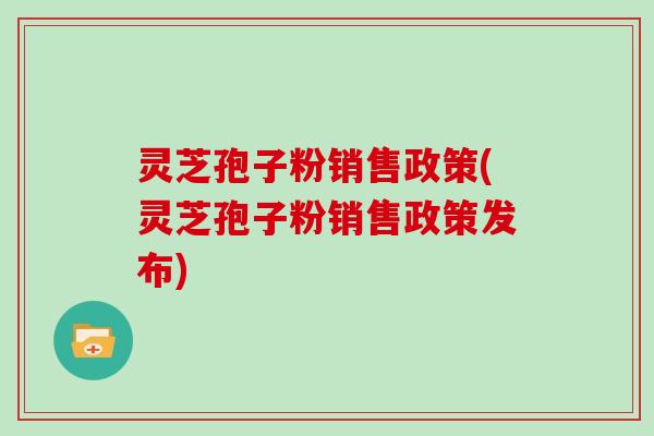灵芝孢子粉销售政策(灵芝孢子粉销售政策发布)
