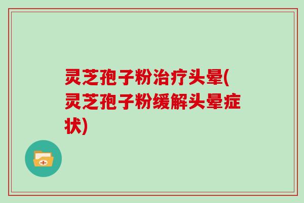 灵芝孢子粉治疗头晕(灵芝孢子粉缓解头晕症状)