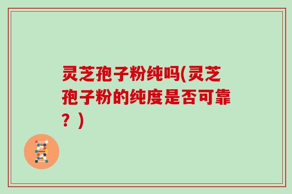 灵芝孢子粉纯吗(灵芝孢子粉的纯度是否可靠?)