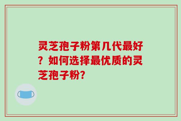 灵芝孢子粉第几代最好?如何选择最优质的灵芝孢子粉?