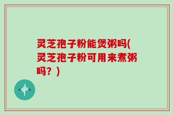 灵芝孢子粉能煲粥吗(灵芝孢子粉可用来煮粥吗？)