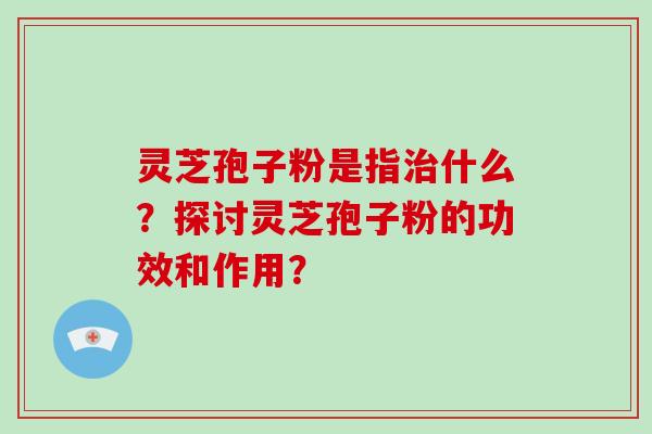 灵芝孢子粉是指治什么?探讨灵芝孢子粉的功效和作用?