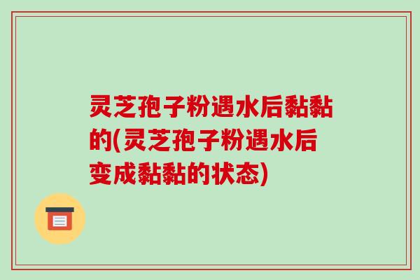 灵芝孢子粉遇水后黏黏的(灵芝孢子粉遇水后变成黏黏的状态)