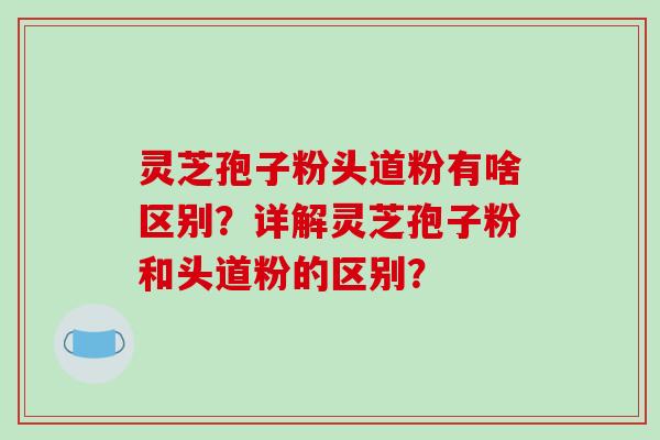 灵芝孢子粉头道粉有啥区别?详解灵芝孢子粉和头道粉的区别?