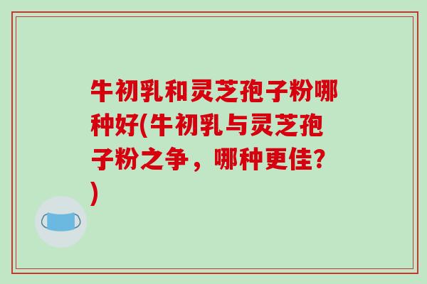 牛初乳和灵芝孢子粉哪种好(牛初乳与灵芝孢子粉之争，哪种更佳？)